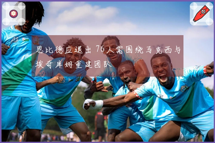 恩比德应退出 76人需围绕马克西与埃奇库姆重建团队