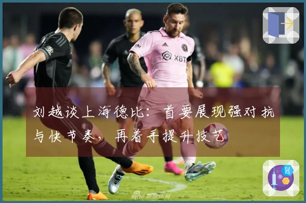 刘越谈上海德比：首要展现强对抗与快节奏，再着手提升技艺