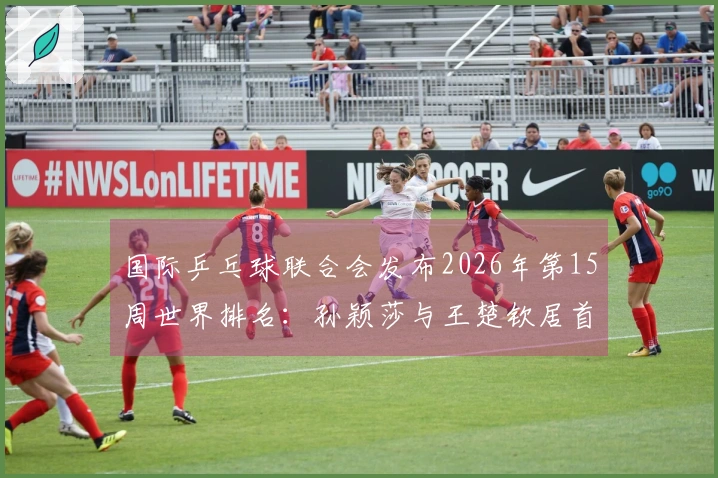 国际乒乓球联合会发布2026年第15周世界排名：孙颖莎与王楚钦居首位