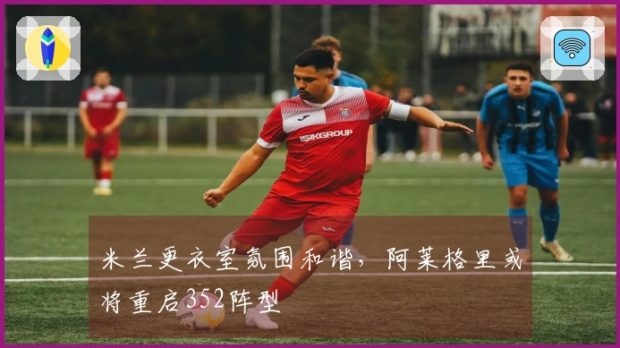 米兰更衣室氛围和谐，阿莱格里或将重启352阵型