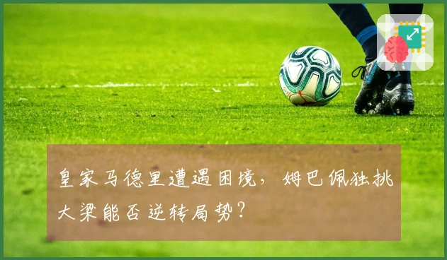 皇家马德里遭遇困境，姆巴佩独挑大梁能否逆转局势？