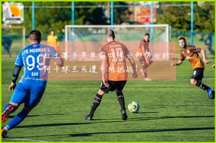 红土赛季男单前四保分形势分析：阿卡球王或遭辛纳挑战！