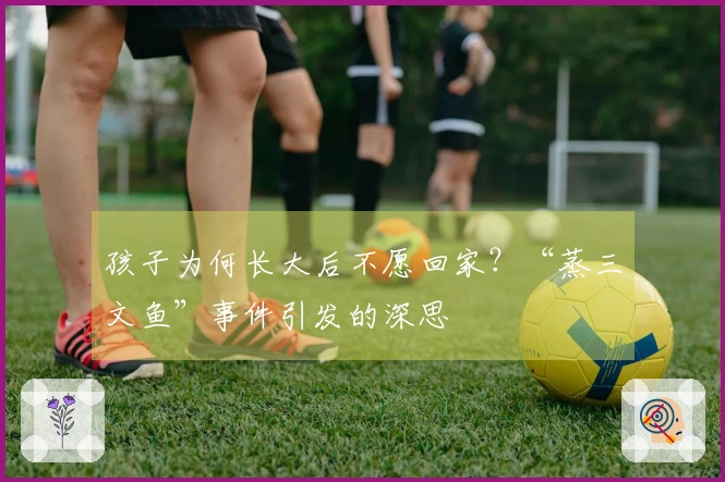 孩子为何长大后不愿回家？“蒸三文鱼”事件引发的深思