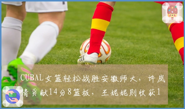 CUBAL女篮轻松战胜安徽师大，许岚清贡献14分8篮板，王妮妮则收获16分5篮板