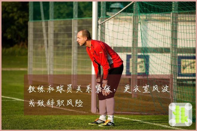 教练和球员关系紧张，更衣室风波或致辞职风险