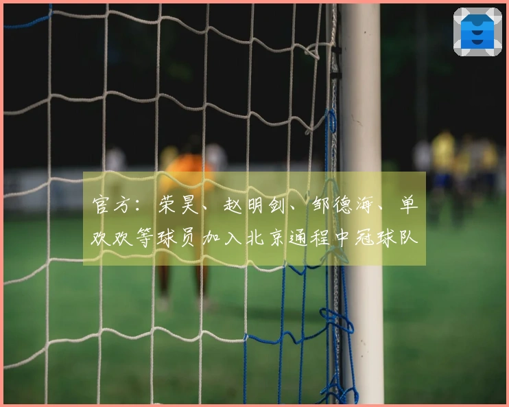官方：荣昊、赵明剑、邹德海、单欢欢等球员加入北京通程中冠球队