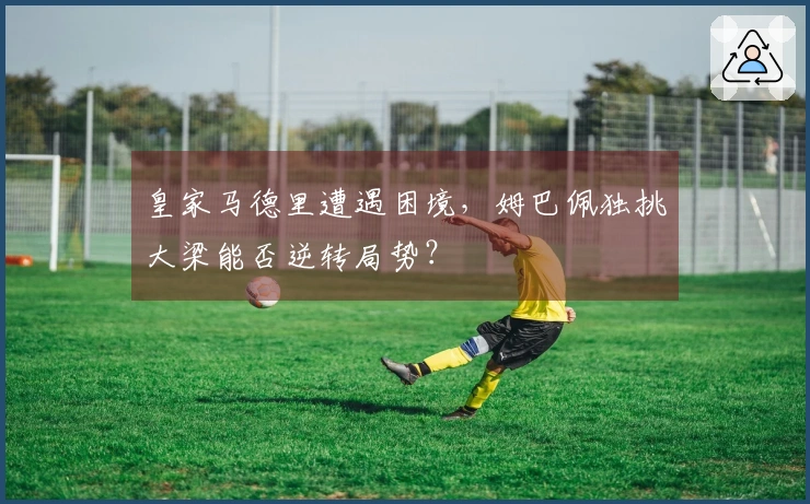 皇家马德里遭遇困境，姆巴佩独挑大梁能否逆转局势？