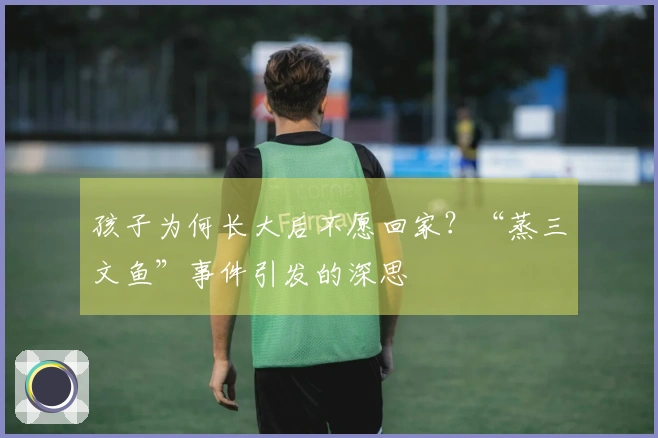 孩子为何长大后不愿回家？“蒸三文鱼”事件引发的深思