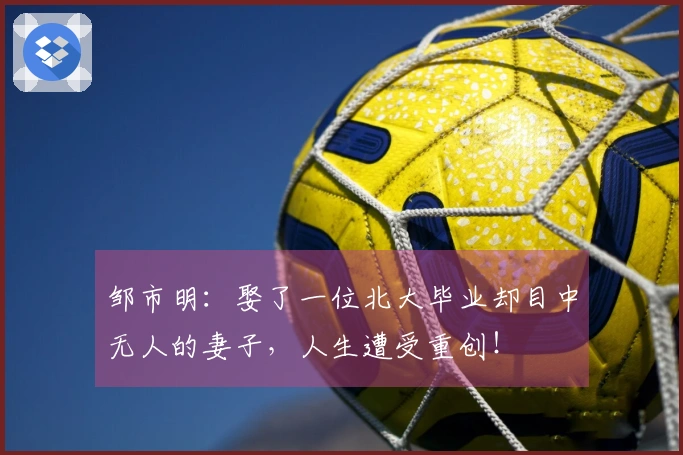 邹市明：娶了一位北大毕业却目中无人的妻子，人生遭受重创！