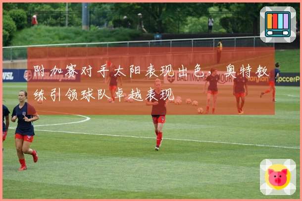 附加赛对手太阳表现出色，奥特教练引领球队卓越表现