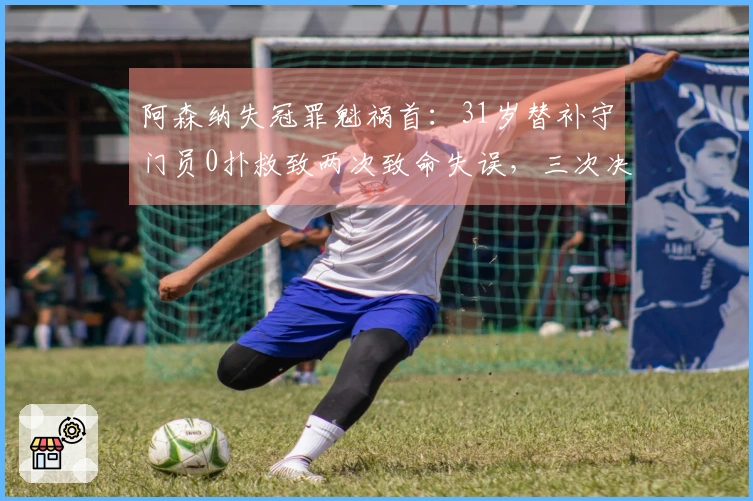 阿森纳失冠罪魁祸首：31岁替补守门员0扑救致两次致命失误，三次决赛全然失误