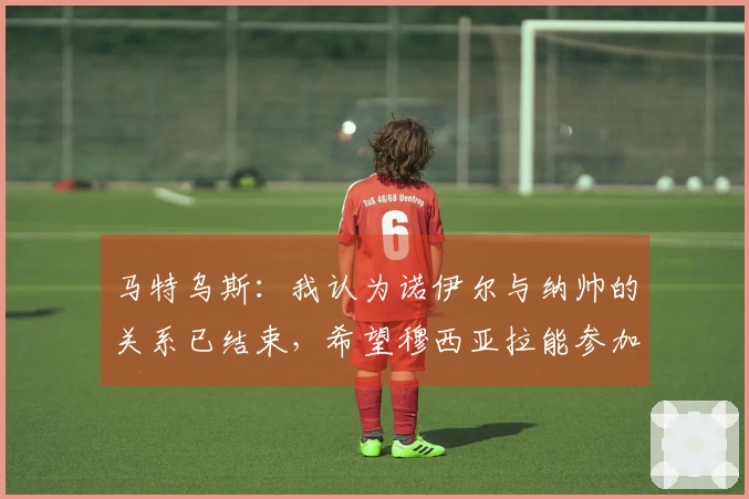 马特乌斯：我认为诺伊尔与纳帅的关系已结束，希望穆西亚拉能参加世界杯