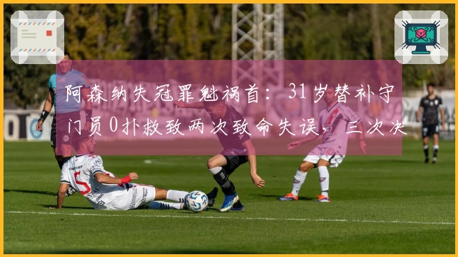 阿森纳失冠罪魁祸首：31岁替补守门员0扑救致两次致命失误，三次决赛全然失误