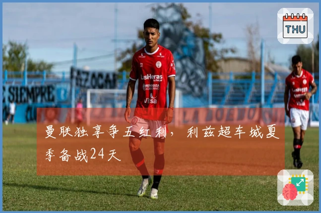 曼联独享争五红利，利兹超车城夏季备战24天